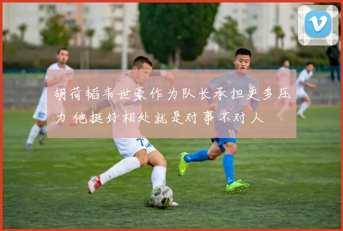 胡荷韬韦世豪作为队长承担更多压力 他挺好相处就是对事不对人