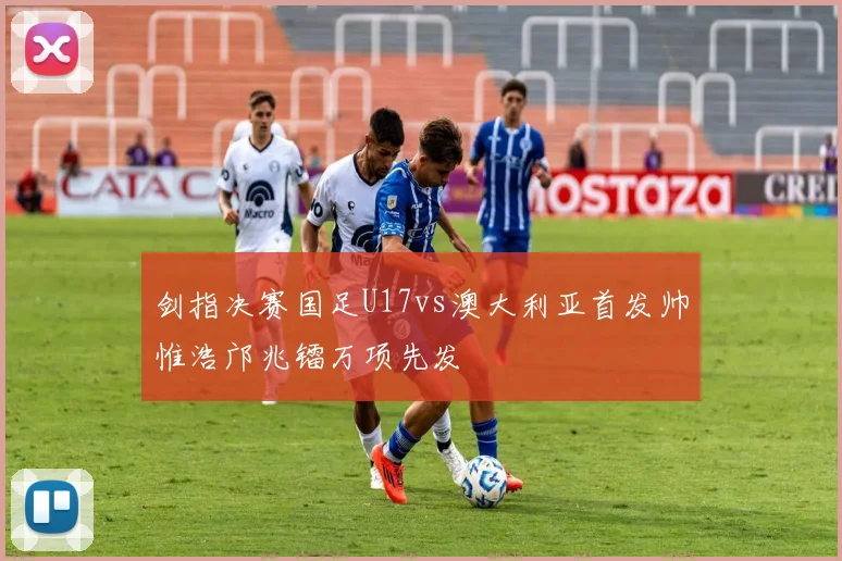 剑指决赛国足U17vs澳大利亚首发帅惟浩邝兆镭万项先发