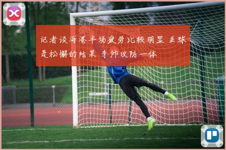 记者谈海港半场疲劳比较明显 丢球是松懈的结果 李帅攻防一体